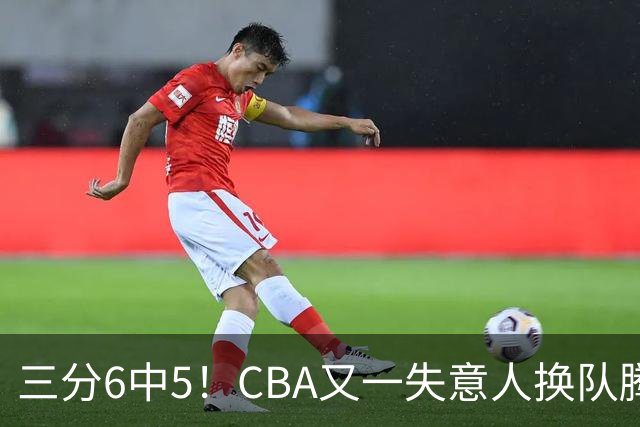 三分6中5！CBA又一失意人换队腾飞 当初未被用好？