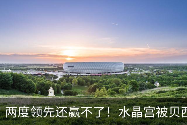 两度领先还赢不了！水晶宫被贝西克塔斯逼平，多打一人也没用