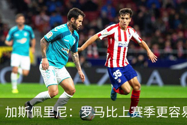 加斯佩里尼：罗马比上赛季更容易进球，欧冠失利后做出了正确反应