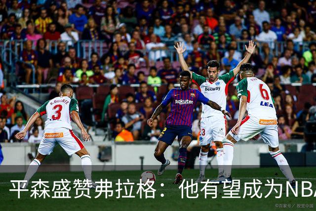 平森盛赞弗拉格：他有望成为NBA未来门面 这小子与众不同