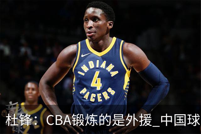 杜锋：CBA锻炼的是外援 中国球员支配球的次数太少
