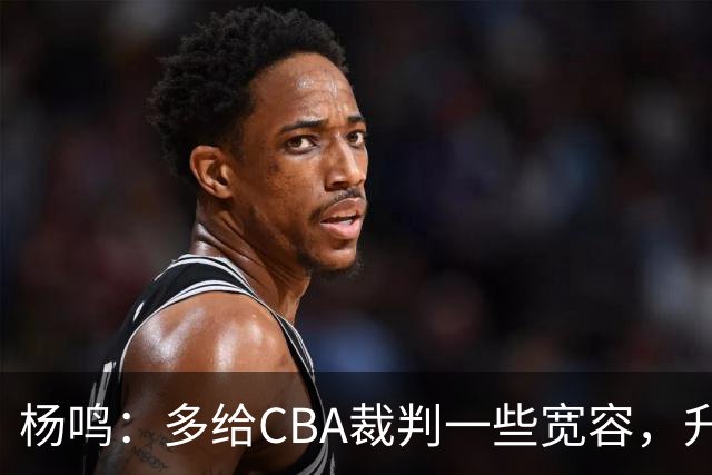 杨鸣：多给CBA裁判一些宽容，升降级了谁也不可能胡来