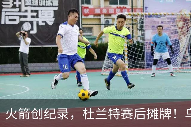 火箭创纪录，杜兰特赛后摊牌！乌度卡评价申京，火箭有一人被忽视