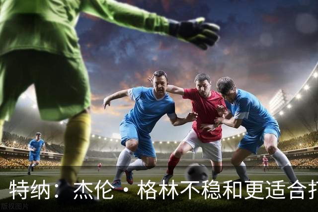 特纳：杰伦·格林不稳&更适合打第六人 墨菲更适合搭档坎宁安