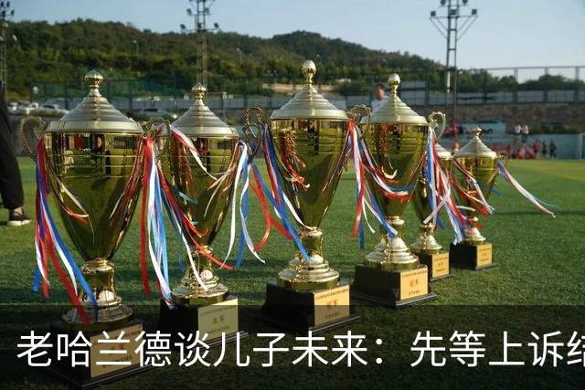 老哈兰德谈儿子未来：先等上诉结果，曼城有信心证明清白