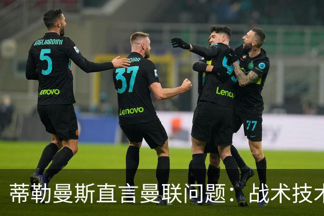 蒂勒曼斯直言曼联问题：战术技术努力全都不行