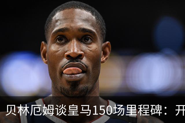贝林厄姆谈皇马150场里程碑：开心、自豪，能在这踢球是一种荣幸