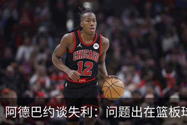 阿德巴约谈失利：问题出在篮板球和二次进攻上